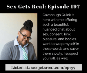 On this week's episode of Sex Gets Real, Dawn Serra chats with Cavanaugh Quick about being awkward, non-verbal body language and consent, being a switch in kink, finding power in a fat body, and doing it all with tenderness and kindness. Patreon supporters get a special bonus chat about chronic pain, kink, and sadism, too!