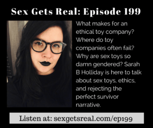 On this week's episode of Sex Gets Real, Dawn Serra is joined by Formidable Femme's Sarah B Holliday. We talk about the ethics of sex toy companies, why sex toys are so darn gendered, where sex toy retailers and manufacturers often fail, pleasure as a matter of reproductive justice, and surviving abuse.